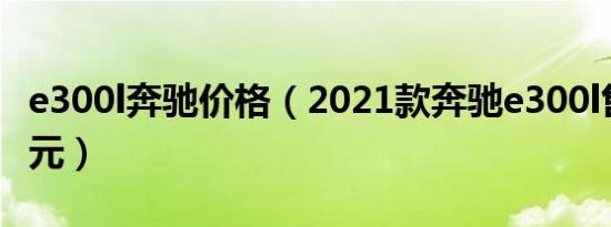 e300l奔驰价格（2021款奔驰e300l售价41万元）