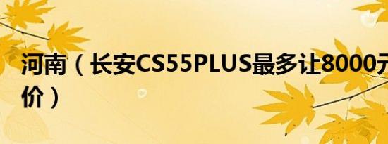 河南（长安CS55PLUS最多让8000元 最新报价）