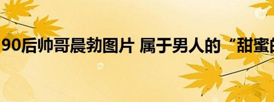 90后帅哥晨勃图片 属于男人的“甜蜜的烦恼”