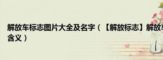 解放车标志图片大全及名字（【解放标志】解放车标图片及含义）