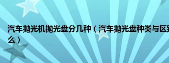 汽车抛光机抛光盘分几种（汽车抛光盘种类与区别分别是什么）