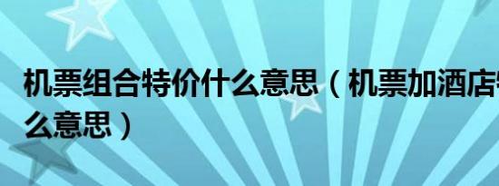机票组合特价什么意思（机票加酒店特价是什么意思）