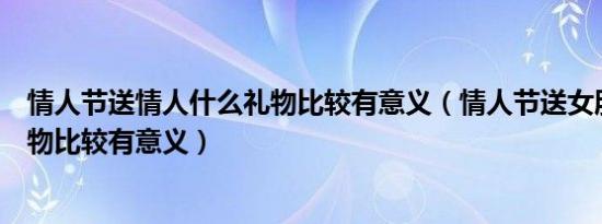 情人节送情人什么礼物比较有意义（情人节送女朋友哪些礼物比较有意义）