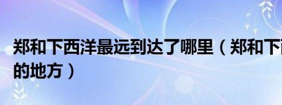 郑和下西洋最远到达了哪里（郑和下西洋最远的地方）