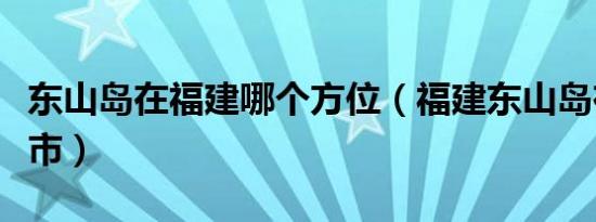东山岛在福建哪个方位（福建东山岛在哪个城市）