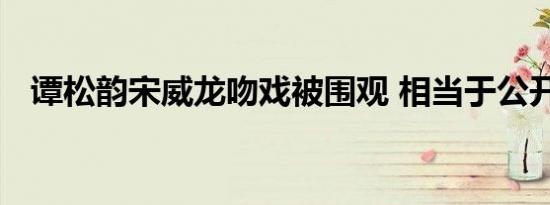 谭松韵宋威龙吻戏被围观 相当于公开处刑
