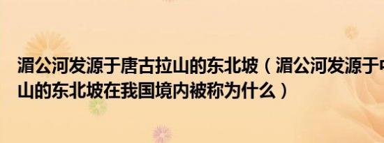 湄公河发源于唐古拉山的东北坡（湄公河发源于中国唐古拉山的东北坡在我国境内被称为什么）