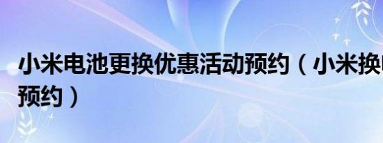 小米电池更换优惠活动预约（小米换电池怎么预约）