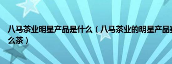 八马茶业明星产品是什么（八马茶业的明星产品赛珍珠是什么茶）