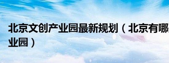 北京文创产业园最新规划（北京有哪些文创产业园）