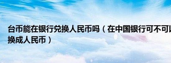 台币能在银行兑换人民币吗（在中国银行可不可以用台币兑换成人民币）