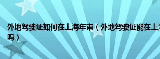 外地驾驶证如何在上海年审（外地驾驶证能在上海年审换证吗）