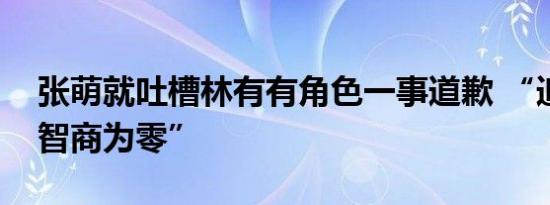 张萌就吐槽林有有角色一事道歉 “追剧追到智商为零”