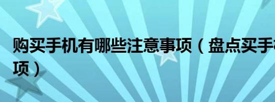 购买手机有哪些注意事项（盘点买手机注意事项）