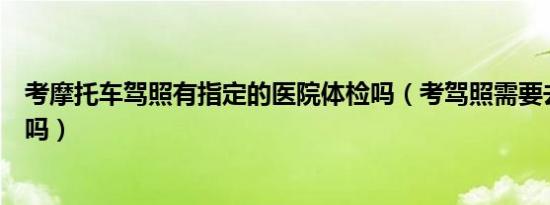 考摩托车驾照有指定的医院体检吗（考驾照需要去医院体检吗）