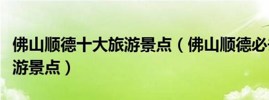 佛山顺德十大旅游景点（佛山顺德必去十大旅游景点）