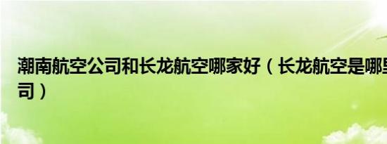 潮南航空公司和长龙航空哪家好（长龙航空是哪里的航空公司）