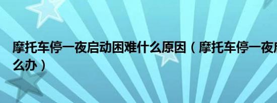 摩托车停一夜启动困难什么原因（摩托车停一夜启动困难怎么办）