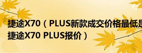 捷途X70（PLUS新款成交价格最低是多少钱 捷途X70 PLUS报价）