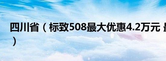 四川省（标致508最大优惠4.2万元 最新报价）