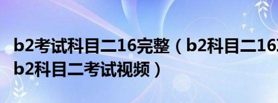b2考试科目二16完整（b2科目二16项太难了b2科目二考试视频）