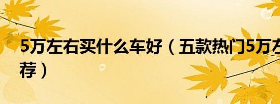 5万左右买什么车好（五款热门5万左右车推荐）
