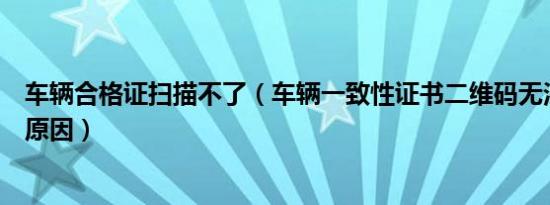 车辆合格证扫描不了（车辆一致性证书二维码无法扫描什么原因）