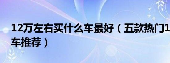 12万左右买什么车最好（五款热门12万左右车推荐）