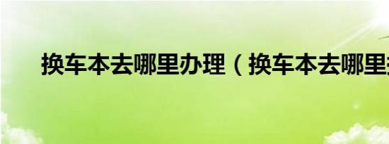 换车本去哪里办理（换车本去哪里换）