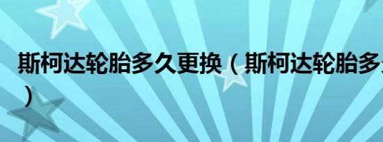 斯柯达轮胎多久更换（斯柯达轮胎多久换一次）