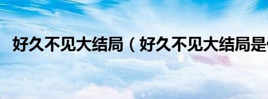 好久不见大结局（好久不见大结局是什么）