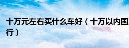 十万元左右买什么车好（十万以内国产轿车排行）
