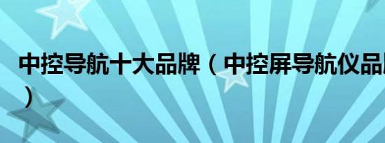 中控导航十大品牌（中控屏导航仪品牌排行榜）