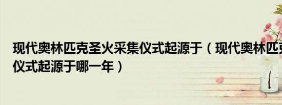 现代奥林匹克圣火采集仪式起源于（现代奥林匹克圣火采集仪式起源于哪一年）