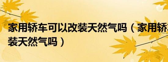 家用轿车可以改装天然气吗（家用轿车可以改装天然气吗）