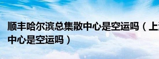 顺丰哈尔滨总集散中心是空运吗（上海总集散中心是空运吗）