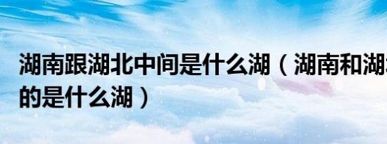湖南跟湖北中间是什么湖（湖南和湖北中间隔的是什么湖）
