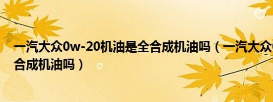 一汽大众0w-20机油是全合成机油吗（一汽大众0w20是全合成机油吗）