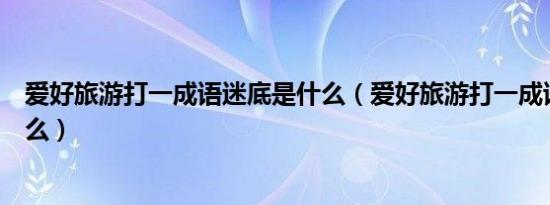 爱好旅游打一成语迷底是什么（爱好旅游打一成语迷底是什么）