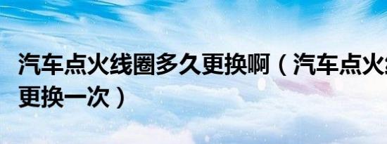 汽车点火线圈多久更换啊（汽车点火线圈多久更换一次）