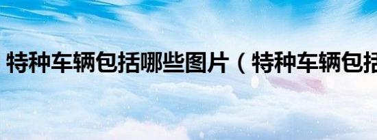 特种车辆包括哪些图片（特种车辆包括哪些）