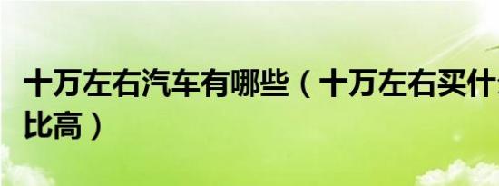 十万左右汽车有哪些（十万左右买什么车性价比高）