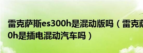 雷克萨斯es300h是混动版吗（雷克萨斯es300h是插电混动汽车吗）
