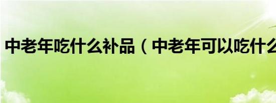 中老年吃什么补品（中老年可以吃什么补品）