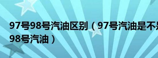 97号98号汽油区别（97号汽油是不是现在的98号汽油）