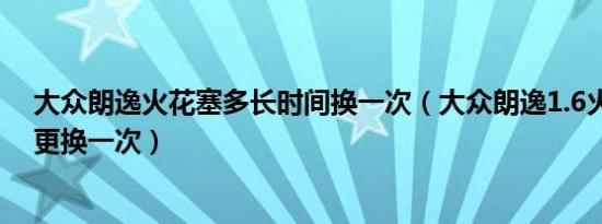 大众朗逸火花塞多长时间换一次（大众朗逸1.6火花塞多久更换一次）