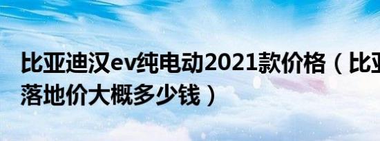 比亚迪汉ev纯电动2021款价格（比亚迪汉ev落地价大概多少钱）