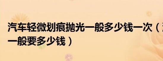 汽车轻微划痕抛光一般多少钱一次（汽车抛光一般要多少钱）