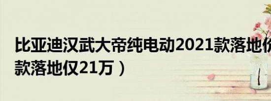 比亚迪汉武大帝纯电动2021款落地价（2021款落地仅21万）