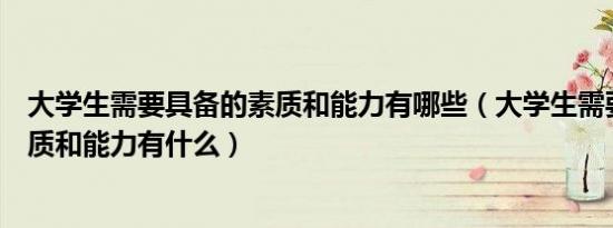 大学生需要具备的素质和能力有哪些（大学生需要具备的素质和能力有什么）